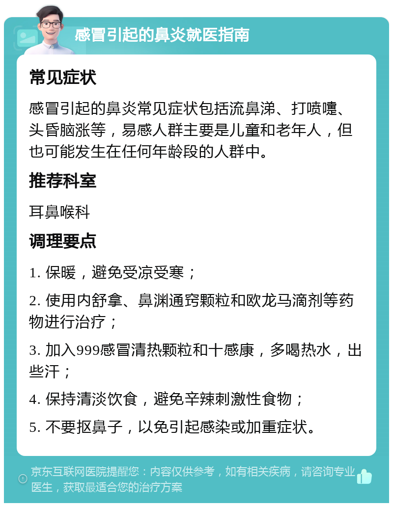 感冒引起的鼻炎就医指南 常见症状 感冒引起的鼻炎常见症状包括流鼻涕、打喷嚏、头昏脑涨等，易感人群主要是儿童和老年人，但也可能发生在任何年龄段的人群中。 推荐科室 耳鼻喉科 调理要点 1. 保暖，避免受凉受寒； 2. 使用内舒拿、鼻渊通窍颗粒和欧龙马滴剂等药物进行治疗； 3. 加入999感冒清热颗粒和十感康，多喝热水，出些汗； 4. 保持清淡饮食，避免辛辣刺激性食物； 5. 不要抠鼻子，以免引起感染或加重症状。