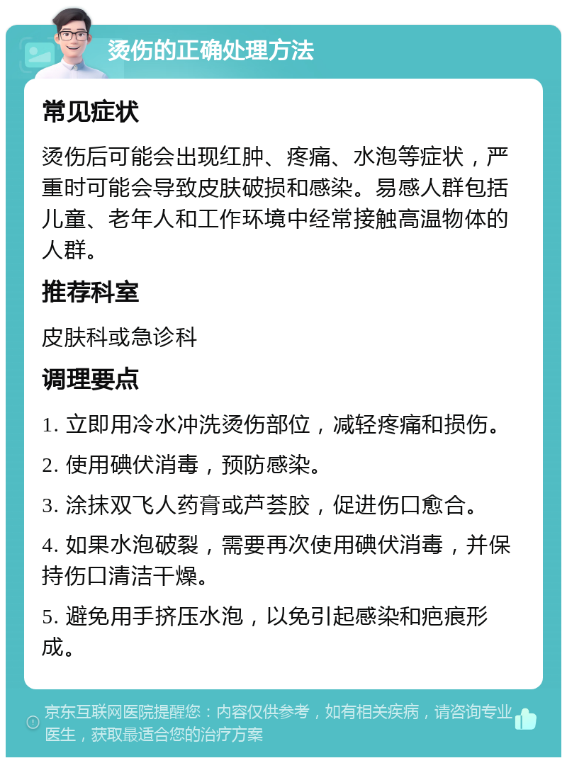 烫伤的正确处理方法 常见症状 烫伤后可能会出现红肿、疼痛、水泡等症状，严重时可能会导致皮肤破损和感染。易感人群包括儿童、老年人和工作环境中经常接触高温物体的人群。 推荐科室 皮肤科或急诊科 调理要点 1. 立即用冷水冲洗烫伤部位，减轻疼痛和损伤。 2. 使用碘伏消毒，预防感染。 3. 涂抹双飞人药膏或芦荟胶，促进伤口愈合。 4. 如果水泡破裂，需要再次使用碘伏消毒，并保持伤口清洁干燥。 5. 避免用手挤压水泡，以免引起感染和疤痕形成。