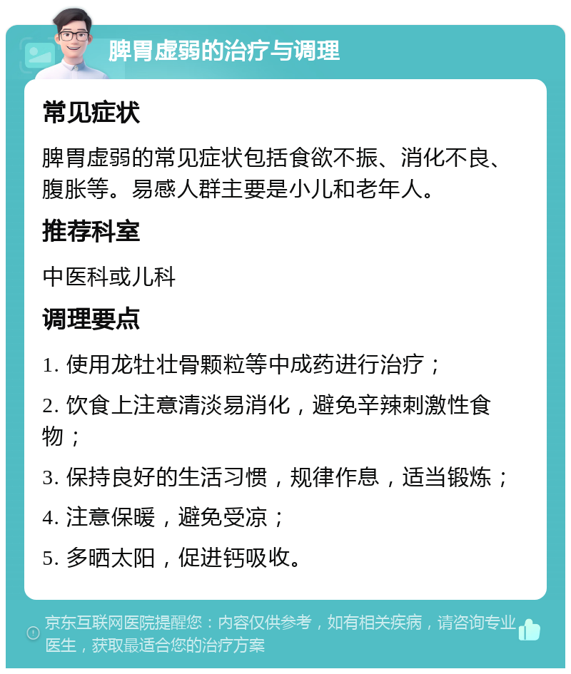 脾胃虚弱的治疗与调理 常见症状 脾胃虚弱的常见症状包括食欲不振、消化不良、腹胀等。易感人群主要是小儿和老年人。 推荐科室 中医科或儿科 调理要点 1. 使用龙牡壮骨颗粒等中成药进行治疗； 2. 饮食上注意清淡易消化，避免辛辣刺激性食物； 3. 保持良好的生活习惯，规律作息，适当锻炼； 4. 注意保暖，避免受凉； 5. 多晒太阳，促进钙吸收。