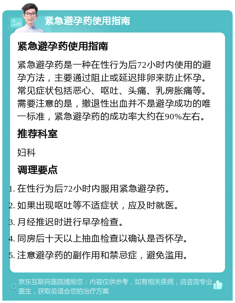 紧急避孕药使用指南 紧急避孕药使用指南 紧急避孕药是一种在性行为后72小时内使用的避孕方法，主要通过阻止或延迟排卵来防止怀孕。常见症状包括恶心、呕吐、头痛、乳房胀痛等。需要注意的是，撤退性出血并不是避孕成功的唯一标准，紧急避孕药的成功率大约在90%左右。 推荐科室 妇科 调理要点 在性行为后72小时内服用紧急避孕药。 如果出现呕吐等不适症状，应及时就医。 月经推迟时进行早孕检查。 同房后十天以上抽血检查以确认是否怀孕。 注意避孕药的副作用和禁忌症，避免滥用。