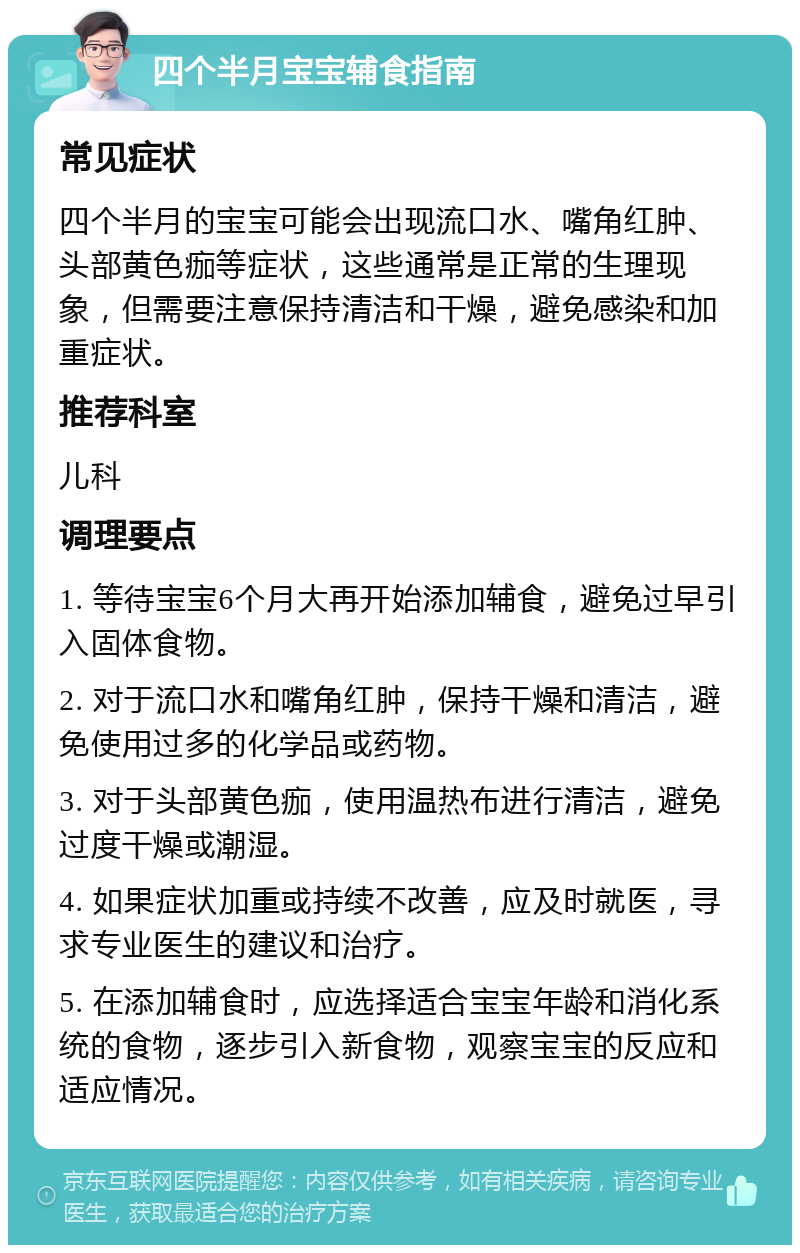 四个半月宝宝辅食指南 常见症状 四个半月的宝宝可能会出现流口水、嘴角红肿、头部黄色痂等症状，这些通常是正常的生理现象，但需要注意保持清洁和干燥，避免感染和加重症状。 推荐科室 儿科 调理要点 1. 等待宝宝6个月大再开始添加辅食，避免过早引入固体食物。 2. 对于流口水和嘴角红肿，保持干燥和清洁，避免使用过多的化学品或药物。 3. 对于头部黄色痂，使用温热布进行清洁，避免过度干燥或潮湿。 4. 如果症状加重或持续不改善，应及时就医，寻求专业医生的建议和治疗。 5. 在添加辅食时，应选择适合宝宝年龄和消化系统的食物，逐步引入新食物，观察宝宝的反应和适应情况。