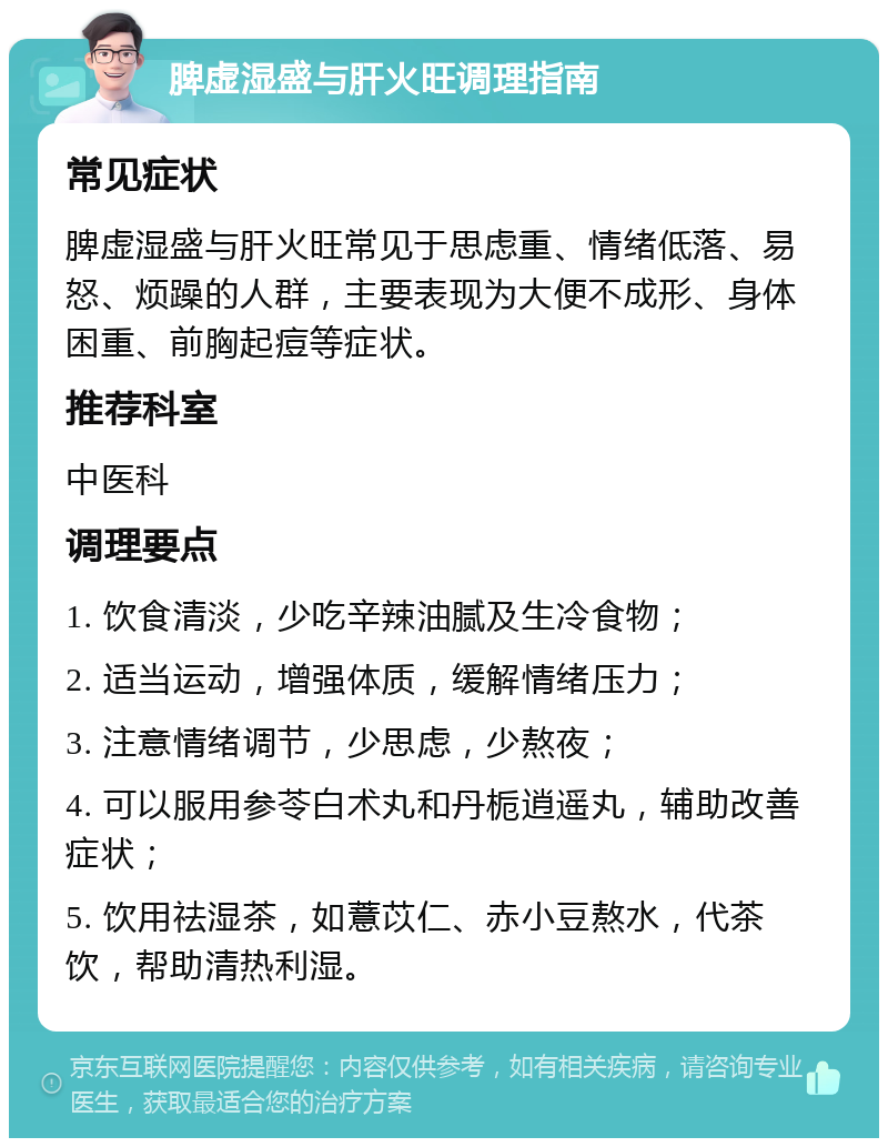 脾虚湿盛与肝火旺调理指南 常见症状 脾虚湿盛与肝火旺常见于思虑重、情绪低落、易怒、烦躁的人群，主要表现为大便不成形、身体困重、前胸起痘等症状。 推荐科室 中医科 调理要点 1. 饮食清淡，少吃辛辣油腻及生冷食物； 2. 适当运动，增强体质，缓解情绪压力； 3. 注意情绪调节，少思虑，少熬夜； 4. 可以服用参苓白术丸和丹栀逍遥丸，辅助改善症状； 5. 饮用祛湿茶，如薏苡仁、赤小豆熬水，代茶饮，帮助清热利湿。