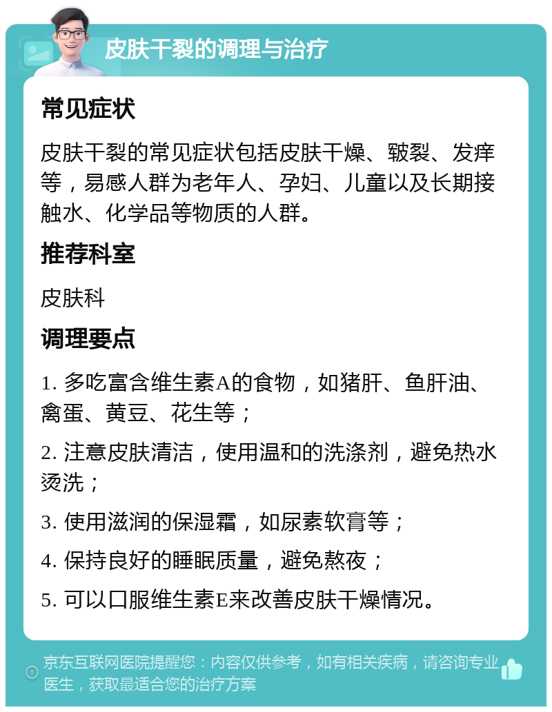 皮肤干裂的调理与治疗 常见症状 皮肤干裂的常见症状包括皮肤干燥、皲裂、发痒等，易感人群为老年人、孕妇、儿童以及长期接触水、化学品等物质的人群。 推荐科室 皮肤科 调理要点 1. 多吃富含维生素A的食物，如猪肝、鱼肝油、禽蛋、黄豆、花生等； 2. 注意皮肤清洁，使用温和的洗涤剂，避免热水烫洗； 3. 使用滋润的保湿霜，如尿素软膏等； 4. 保持良好的睡眠质量，避免熬夜； 5. 可以口服维生素E来改善皮肤干燥情况。