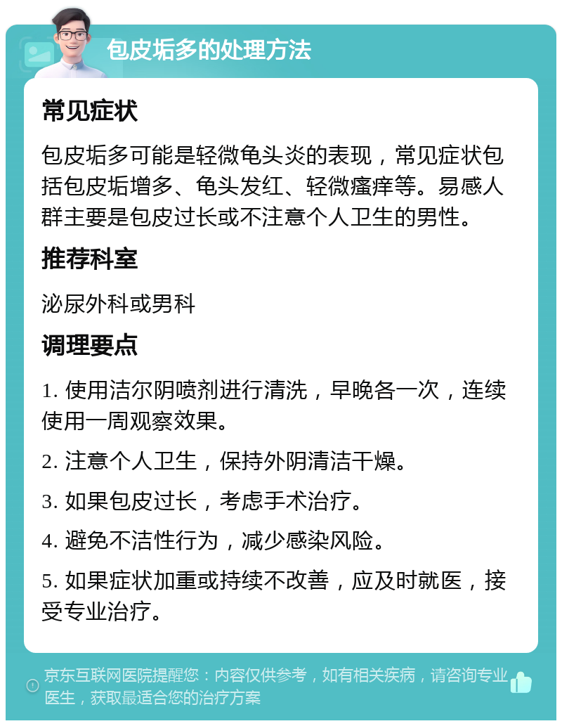 包皮垢多的处理方法 常见症状 包皮垢多可能是轻微龟头炎的表现，常见症状包括包皮垢增多、龟头发红、轻微瘙痒等。易感人群主要是包皮过长或不注意个人卫生的男性。 推荐科室 泌尿外科或男科 调理要点 1. 使用洁尔阴喷剂进行清洗，早晚各一次，连续使用一周观察效果。 2. 注意个人卫生，保持外阴清洁干燥。 3. 如果包皮过长，考虑手术治疗。 4. 避免不洁性行为，减少感染风险。 5. 如果症状加重或持续不改善，应及时就医，接受专业治疗。