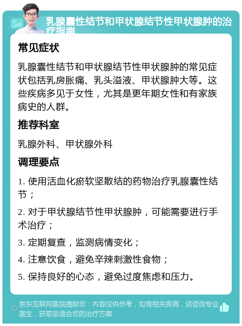 乳腺囊性结节和甲状腺结节性甲状腺肿的治疗指南 常见症状 乳腺囊性结节和甲状腺结节性甲状腺肿的常见症状包括乳房胀痛、乳头溢液、甲状腺肿大等。这些疾病多见于女性，尤其是更年期女性和有家族病史的人群。 推荐科室 乳腺外科、甲状腺外科 调理要点 1. 使用活血化瘀软坚散结的药物治疗乳腺囊性结节； 2. 对于甲状腺结节性甲状腺肿，可能需要进行手术治疗； 3. 定期复查，监测病情变化； 4. 注意饮食，避免辛辣刺激性食物； 5. 保持良好的心态，避免过度焦虑和压力。