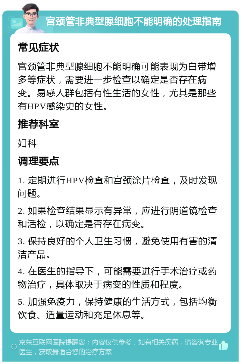 宫颈管非典型腺细胞不能明确的处理指南 常见症状 宫颈管非典型腺细胞不能明确可能表现为白带增多等症状，需要进一步检查以确定是否存在病变。易感人群包括有性生活的女性，尤其是那些有HPV感染史的女性。 推荐科室 妇科 调理要点 1. 定期进行HPV检查和宫颈涂片检查，及时发现问题。 2. 如果检查结果显示有异常，应进行阴道镜检查和活检，以确定是否存在病变。 3. 保持良好的个人卫生习惯，避免使用有害的清洁产品。 4. 在医生的指导下，可能需要进行手术治疗或药物治疗，具体取决于病变的性质和程度。 5. 加强免疫力，保持健康的生活方式，包括均衡饮食、适量运动和充足休息等。