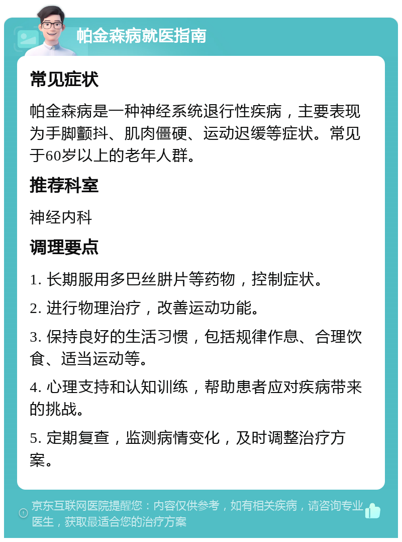 帕金森病就医指南 常见症状 帕金森病是一种神经系统退行性疾病，主要表现为手脚颤抖、肌肉僵硬、运动迟缓等症状。常见于60岁以上的老年人群。 推荐科室 神经内科 调理要点 1. 长期服用多巴丝肼片等药物，控制症状。 2. 进行物理治疗，改善运动功能。 3. 保持良好的生活习惯，包括规律作息、合理饮食、适当运动等。 4. 心理支持和认知训练，帮助患者应对疾病带来的挑战。 5. 定期复查，监测病情变化，及时调整治疗方案。