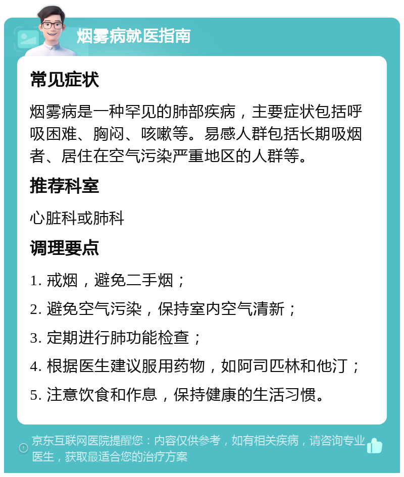 烟雾病就医指南 常见症状 烟雾病是一种罕见的肺部疾病，主要症状包括呼吸困难、胸闷、咳嗽等。易感人群包括长期吸烟者、居住在空气污染严重地区的人群等。 推荐科室 心脏科或肺科 调理要点 1. 戒烟，避免二手烟； 2. 避免空气污染，保持室内空气清新； 3. 定期进行肺功能检查； 4. 根据医生建议服用药物，如阿司匹林和他汀； 5. 注意饮食和作息，保持健康的生活习惯。