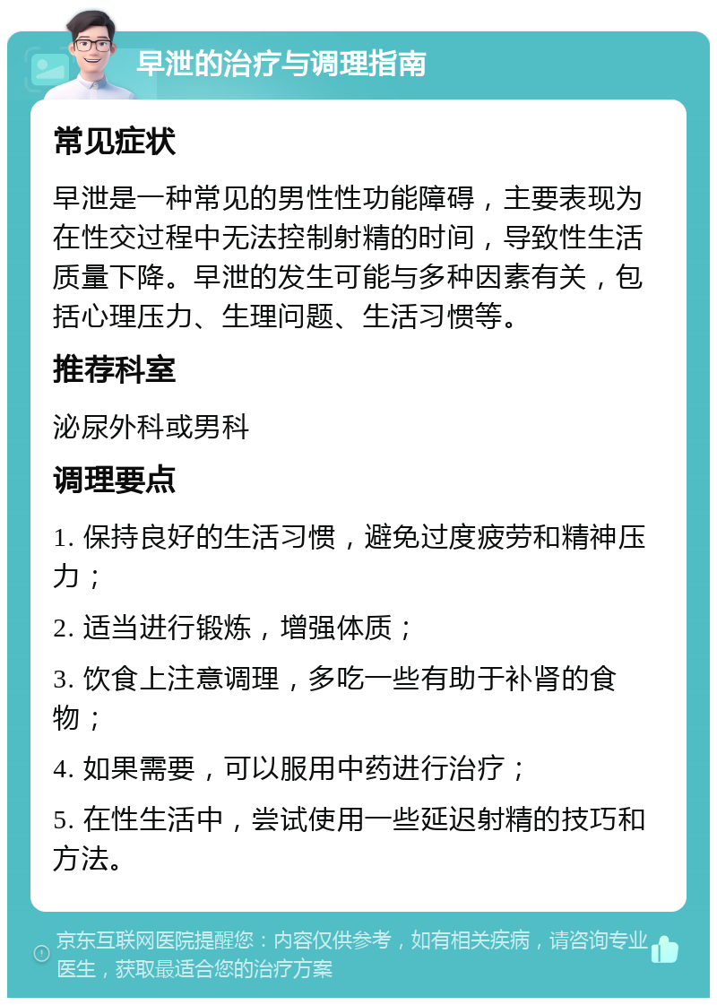 早泄的治疗与调理指南 常见症状 早泄是一种常见的男性性功能障碍，主要表现为在性交过程中无法控制射精的时间，导致性生活质量下降。早泄的发生可能与多种因素有关，包括心理压力、生理问题、生活习惯等。 推荐科室 泌尿外科或男科 调理要点 1. 保持良好的生活习惯，避免过度疲劳和精神压力； 2. 适当进行锻炼，增强体质； 3. 饮食上注意调理，多吃一些有助于补肾的食物； 4. 如果需要，可以服用中药进行治疗； 5. 在性生活中，尝试使用一些延迟射精的技巧和方法。