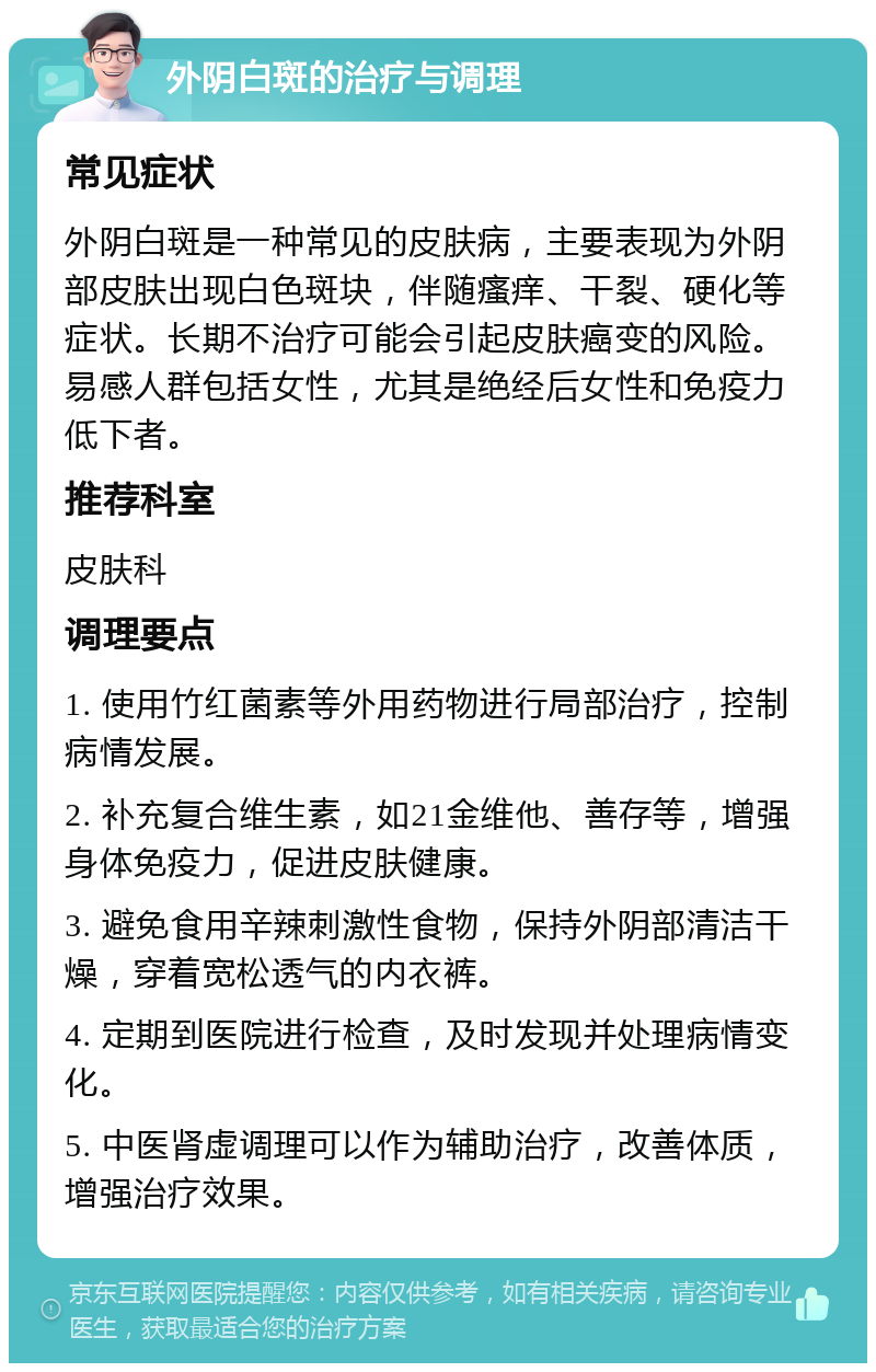 外阴白斑的治疗与调理 常见症状 外阴白斑是一种常见的皮肤病，主要表现为外阴部皮肤出现白色斑块，伴随瘙痒、干裂、硬化等症状。长期不治疗可能会引起皮肤癌变的风险。易感人群包括女性，尤其是绝经后女性和免疫力低下者。 推荐科室 皮肤科 调理要点 1. 使用竹红菌素等外用药物进行局部治疗，控制病情发展。 2. 补充复合维生素，如21金维他、善存等，增强身体免疫力，促进皮肤健康。 3. 避免食用辛辣刺激性食物，保持外阴部清洁干燥，穿着宽松透气的内衣裤。 4. 定期到医院进行检查，及时发现并处理病情变化。 5. 中医肾虚调理可以作为辅助治疗，改善体质，增强治疗效果。