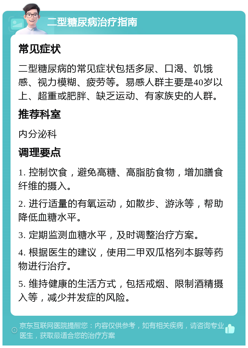 二型糖尿病治疗指南 常见症状 二型糖尿病的常见症状包括多尿、口渴、饥饿感、视力模糊、疲劳等。易感人群主要是40岁以上、超重或肥胖、缺乏运动、有家族史的人群。 推荐科室 内分泌科 调理要点 1. 控制饮食，避免高糖、高脂肪食物，增加膳食纤维的摄入。 2. 进行适量的有氧运动，如散步、游泳等，帮助降低血糖水平。 3. 定期监测血糖水平，及时调整治疗方案。 4. 根据医生的建议，使用二甲双瓜格列本脲等药物进行治疗。 5. 维持健康的生活方式，包括戒烟、限制酒精摄入等，减少并发症的风险。