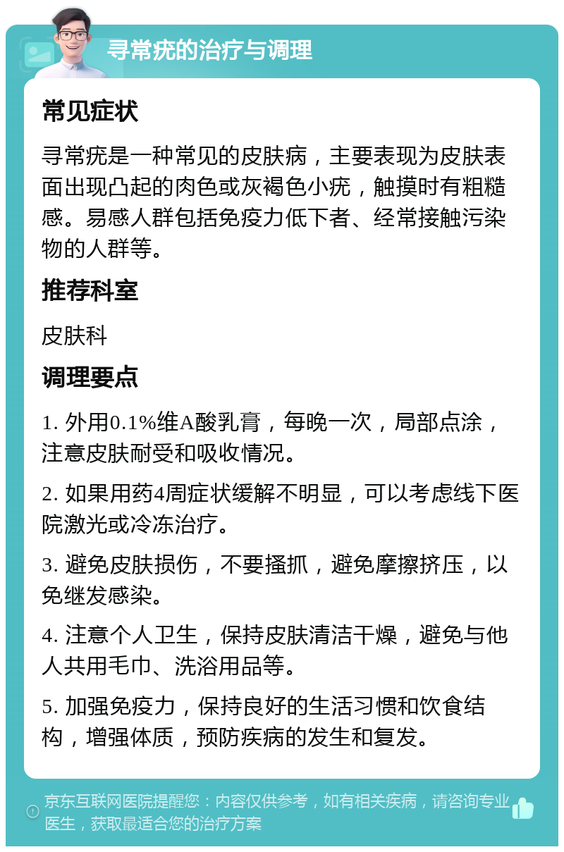 寻常疣的治疗与调理 常见症状 寻常疣是一种常见的皮肤病，主要表现为皮肤表面出现凸起的肉色或灰褐色小疣，触摸时有粗糙感。易感人群包括免疫力低下者、经常接触污染物的人群等。 推荐科室 皮肤科 调理要点 1. 外用0.1%维A酸乳膏，每晚一次，局部点涂，注意皮肤耐受和吸收情况。 2. 如果用药4周症状缓解不明显，可以考虑线下医院激光或冷冻治疗。 3. 避免皮肤损伤，不要搔抓，避免摩擦挤压，以免继发感染。 4. 注意个人卫生，保持皮肤清洁干燥，避免与他人共用毛巾、洗浴用品等。 5. 加强免疫力，保持良好的生活习惯和饮食结构，增强体质，预防疾病的发生和复发。