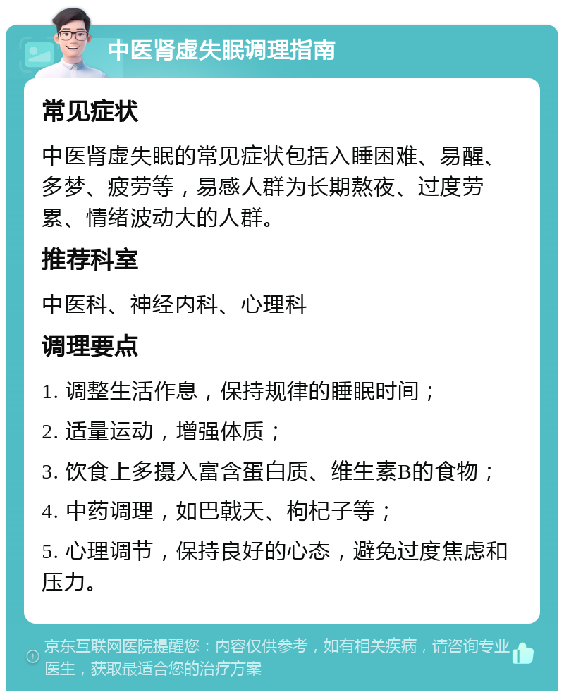 中医肾虚失眠调理指南 常见症状 中医肾虚失眠的常见症状包括入睡困难、易醒、多梦、疲劳等，易感人群为长期熬夜、过度劳累、情绪波动大的人群。 推荐科室 中医科、神经内科、心理科 调理要点 1. 调整生活作息，保持规律的睡眠时间； 2. 适量运动，增强体质； 3. 饮食上多摄入富含蛋白质、维生素B的食物； 4. 中药调理，如巴戟天、枸杞子等； 5. 心理调节，保持良好的心态，避免过度焦虑和压力。