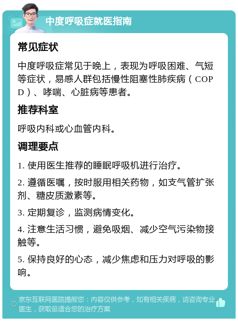 中度呼吸症就医指南 常见症状 中度呼吸症常见于晚上，表现为呼吸困难、气短等症状，易感人群包括慢性阻塞性肺疾病（COPD）、哮喘、心脏病等患者。 推荐科室 呼吸内科或心血管内科。 调理要点 1. 使用医生推荐的睡眠呼吸机进行治疗。 2. 遵循医嘱，按时服用相关药物，如支气管扩张剂、糖皮质激素等。 3. 定期复诊，监测病情变化。 4. 注意生活习惯，避免吸烟、减少空气污染物接触等。 5. 保持良好的心态，减少焦虑和压力对呼吸的影响。