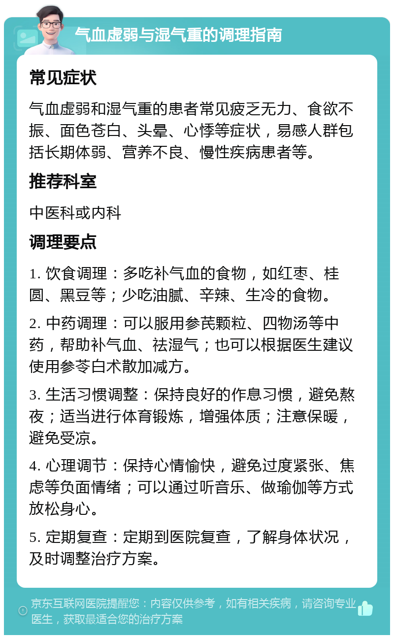 气血虚弱与湿气重的调理指南 常见症状 气血虚弱和湿气重的患者常见疲乏无力、食欲不振、面色苍白、头晕、心悸等症状，易感人群包括长期体弱、营养不良、慢性疾病患者等。 推荐科室 中医科或内科 调理要点 1. 饮食调理：多吃补气血的食物，如红枣、桂圆、黑豆等；少吃油腻、辛辣、生冷的食物。 2. 中药调理：可以服用参芪颗粒、四物汤等中药，帮助补气血、祛湿气；也可以根据医生建议使用参苓白术散加减方。 3. 生活习惯调整：保持良好的作息习惯，避免熬夜；适当进行体育锻炼，增强体质；注意保暖，避免受凉。 4. 心理调节：保持心情愉快，避免过度紧张、焦虑等负面情绪；可以通过听音乐、做瑜伽等方式放松身心。 5. 定期复查：定期到医院复查，了解身体状况，及时调整治疗方案。