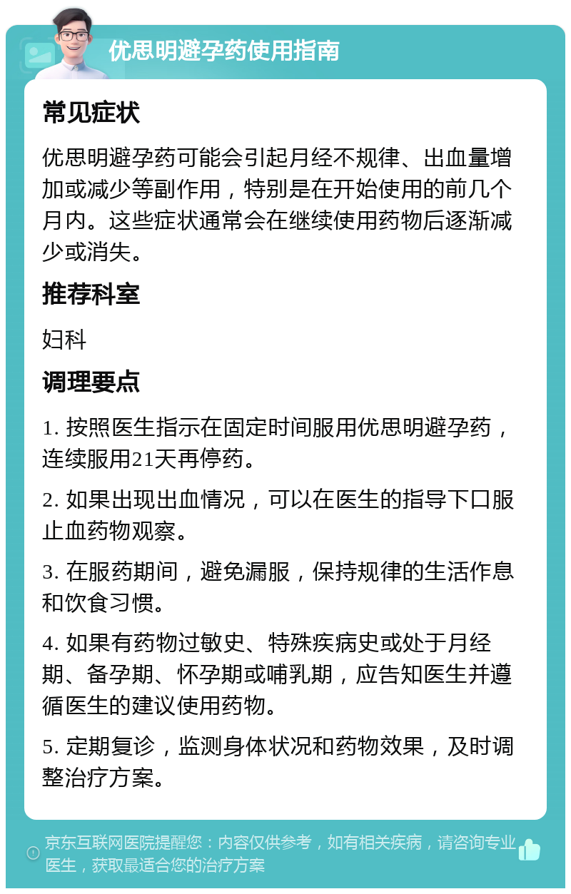 优思明避孕药使用指南 常见症状 优思明避孕药可能会引起月经不规律、出血量增加或减少等副作用，特别是在开始使用的前几个月内。这些症状通常会在继续使用药物后逐渐减少或消失。 推荐科室 妇科 调理要点 1. 按照医生指示在固定时间服用优思明避孕药，连续服用21天再停药。 2. 如果出现出血情况，可以在医生的指导下口服止血药物观察。 3. 在服药期间，避免漏服，保持规律的生活作息和饮食习惯。 4. 如果有药物过敏史、特殊疾病史或处于月经期、备孕期、怀孕期或哺乳期，应告知医生并遵循医生的建议使用药物。 5. 定期复诊，监测身体状况和药物效果，及时调整治疗方案。