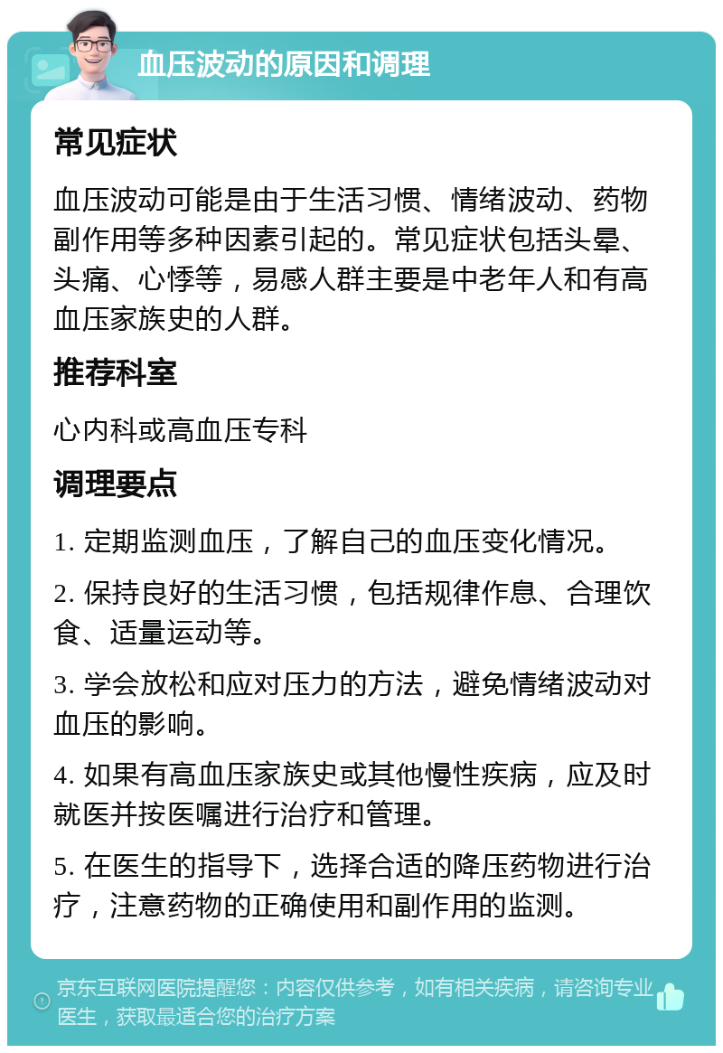 血压波动的原因和调理 常见症状 血压波动可能是由于生活习惯、情绪波动、药物副作用等多种因素引起的。常见症状包括头晕、头痛、心悸等，易感人群主要是中老年人和有高血压家族史的人群。 推荐科室 心内科或高血压专科 调理要点 1. 定期监测血压，了解自己的血压变化情况。 2. 保持良好的生活习惯，包括规律作息、合理饮食、适量运动等。 3. 学会放松和应对压力的方法，避免情绪波动对血压的影响。 4. 如果有高血压家族史或其他慢性疾病，应及时就医并按医嘱进行治疗和管理。 5. 在医生的指导下，选择合适的降压药物进行治疗，注意药物的正确使用和副作用的监测。