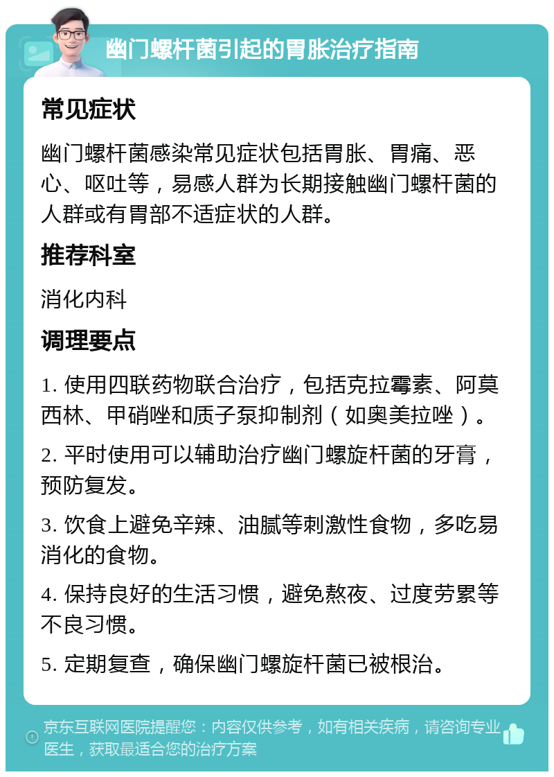 幽门螺杆菌引起的胃胀治疗指南 常见症状 幽门螺杆菌感染常见症状包括胃胀、胃痛、恶心、呕吐等，易感人群为长期接触幽门螺杆菌的人群或有胃部不适症状的人群。 推荐科室 消化内科 调理要点 1. 使用四联药物联合治疗，包括克拉霉素、阿莫西林、甲硝唑和质子泵抑制剂（如奥美拉唑）。 2. 平时使用可以辅助治疗幽门螺旋杆菌的牙膏，预防复发。 3. 饮食上避免辛辣、油腻等刺激性食物，多吃易消化的食物。 4. 保持良好的生活习惯，避免熬夜、过度劳累等不良习惯。 5. 定期复查，确保幽门螺旋杆菌已被根治。