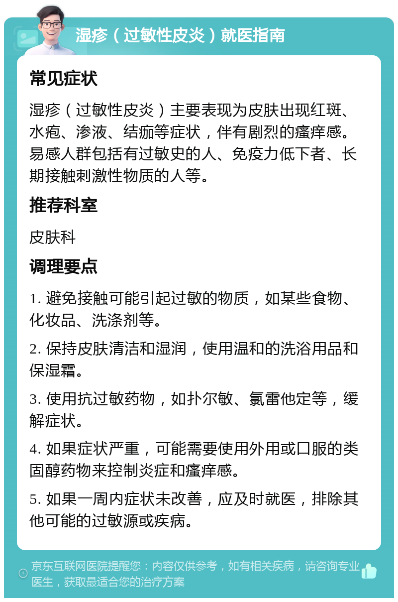 湿疹（过敏性皮炎）就医指南 常见症状 湿疹（过敏性皮炎）主要表现为皮肤出现红斑、水疱、渗液、结痂等症状，伴有剧烈的瘙痒感。易感人群包括有过敏史的人、免疫力低下者、长期接触刺激性物质的人等。 推荐科室 皮肤科 调理要点 1. 避免接触可能引起过敏的物质，如某些食物、化妆品、洗涤剂等。 2. 保持皮肤清洁和湿润，使用温和的洗浴用品和保湿霜。 3. 使用抗过敏药物，如扑尔敏、氯雷他定等，缓解症状。 4. 如果症状严重，可能需要使用外用或口服的类固醇药物来控制炎症和瘙痒感。 5. 如果一周内症状未改善，应及时就医，排除其他可能的过敏源或疾病。