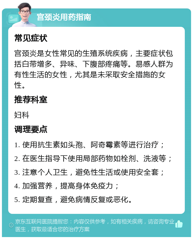 宫颈炎用药指南 常见症状 宫颈炎是女性常见的生殖系统疾病，主要症状包括白带增多、异味、下腹部疼痛等。易感人群为有性生活的女性，尤其是未采取安全措施的女性。 推荐科室 妇科 调理要点 1. 使用抗生素如头孢、阿奇霉素等进行治疗； 2. 在医生指导下使用局部药物如栓剂、洗液等； 3. 注意个人卫生，避免性生活或使用安全套； 4. 加强营养，提高身体免疫力； 5. 定期复查，避免病情反复或恶化。