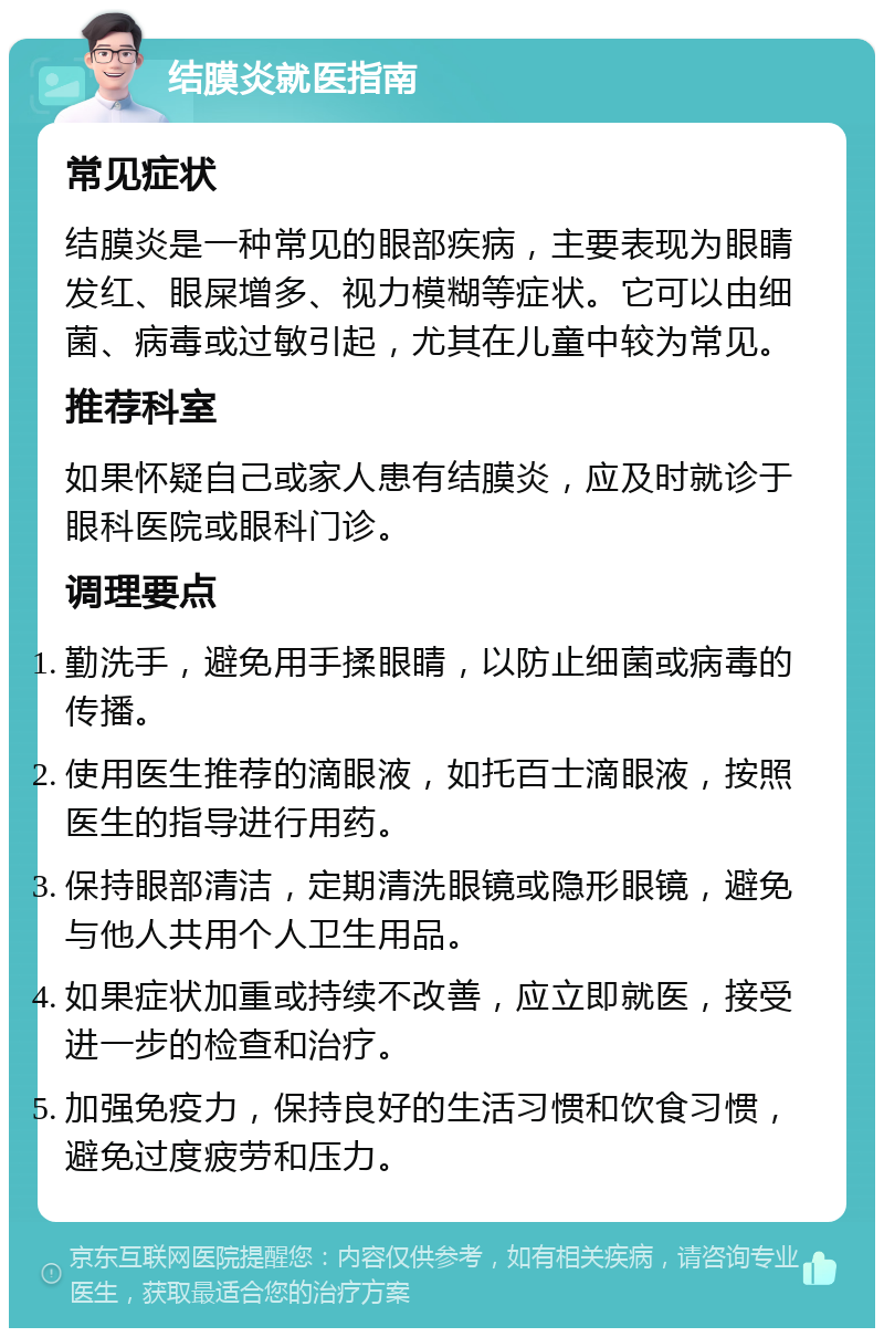 结膜炎就医指南 常见症状 结膜炎是一种常见的眼部疾病，主要表现为眼睛发红、眼屎增多、视力模糊等症状。它可以由细菌、病毒或过敏引起，尤其在儿童中较为常见。 推荐科室 如果怀疑自己或家人患有结膜炎，应及时就诊于眼科医院或眼科门诊。 调理要点 勤洗手，避免用手揉眼睛，以防止细菌或病毒的传播。 使用医生推荐的滴眼液，如托百士滴眼液，按照医生的指导进行用药。 保持眼部清洁，定期清洗眼镜或隐形眼镜，避免与他人共用个人卫生用品。 如果症状加重或持续不改善，应立即就医，接受进一步的检查和治疗。 加强免疫力，保持良好的生活习惯和饮食习惯，避免过度疲劳和压力。