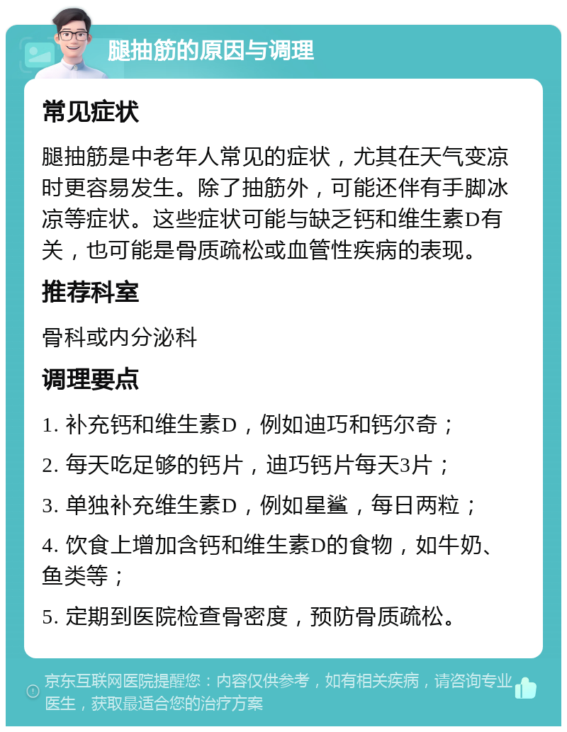 腿抽筋的原因与调理 常见症状 腿抽筋是中老年人常见的症状，尤其在天气变凉时更容易发生。除了抽筋外，可能还伴有手脚冰凉等症状。这些症状可能与缺乏钙和维生素D有关，也可能是骨质疏松或血管性疾病的表现。 推荐科室 骨科或内分泌科 调理要点 1. 补充钙和维生素D，例如迪巧和钙尔奇； 2. 每天吃足够的钙片，迪巧钙片每天3片； 3. 单独补充维生素D，例如星鲨，每日两粒； 4. 饮食上增加含钙和维生素D的食物，如牛奶、鱼类等； 5. 定期到医院检查骨密度，预防骨质疏松。