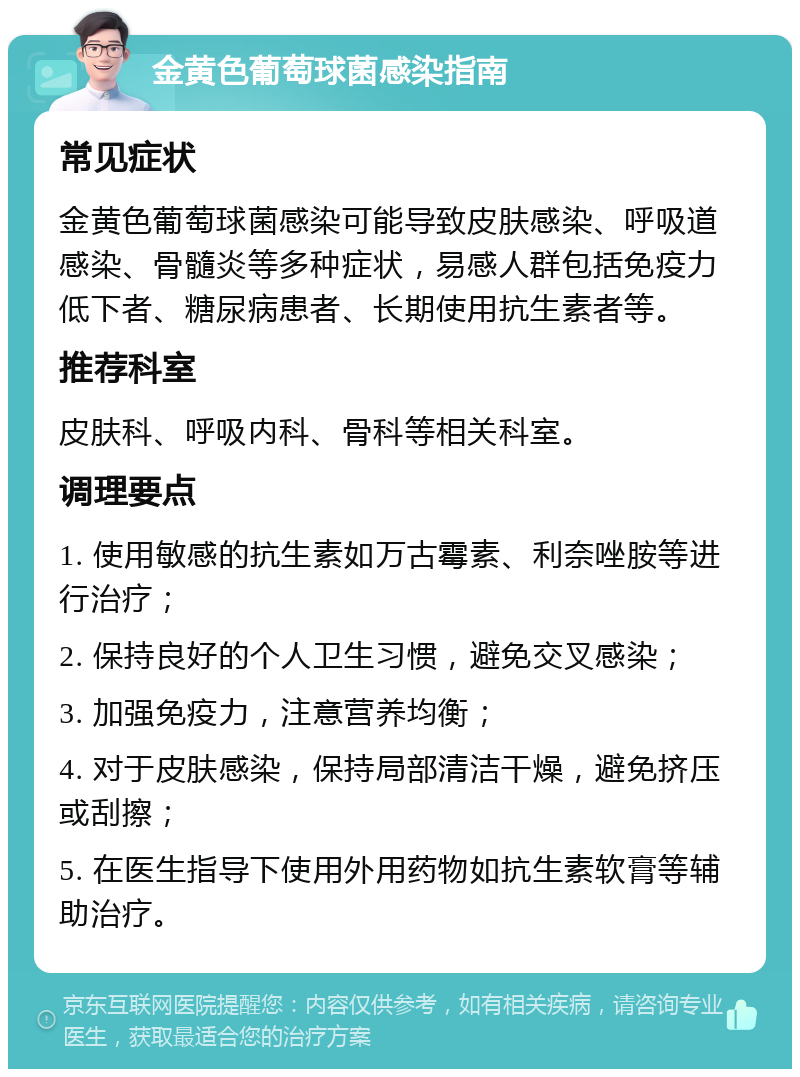 金黄色葡萄球菌感染指南 常见症状 金黄色葡萄球菌感染可能导致皮肤感染、呼吸道感染、骨髓炎等多种症状，易感人群包括免疫力低下者、糖尿病患者、长期使用抗生素者等。 推荐科室 皮肤科、呼吸内科、骨科等相关科室。 调理要点 1. 使用敏感的抗生素如万古霉素、利奈唑胺等进行治疗； 2. 保持良好的个人卫生习惯，避免交叉感染； 3. 加强免疫力，注意营养均衡； 4. 对于皮肤感染，保持局部清洁干燥，避免挤压或刮擦； 5. 在医生指导下使用外用药物如抗生素软膏等辅助治疗。