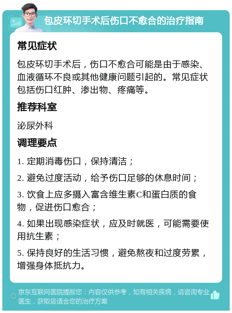 包皮环切手术后伤口不愈合的治疗指南 常见症状 包皮环切手术后，伤口不愈合可能是由于感染、血液循环不良或其他健康问题引起的。常见症状包括伤口红肿、渗出物、疼痛等。 推荐科室 泌尿外科 调理要点 1. 定期消毒伤口，保持清洁； 2. 避免过度活动，给予伤口足够的休息时间； 3. 饮食上应多摄入富含维生素C和蛋白质的食物，促进伤口愈合； 4. 如果出现感染症状，应及时就医，可能需要使用抗生素； 5. 保持良好的生活习惯，避免熬夜和过度劳累，增强身体抵抗力。