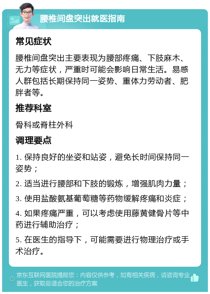 腰椎间盘突出就医指南 常见症状 腰椎间盘突出主要表现为腰部疼痛、下肢麻木、无力等症状，严重时可能会影响日常生活。易感人群包括长期保持同一姿势、重体力劳动者、肥胖者等。 推荐科室 骨科或脊柱外科 调理要点 1. 保持良好的坐姿和站姿，避免长时间保持同一姿势； 2. 适当进行腰部和下肢的锻炼，增强肌肉力量； 3. 使用盐酸氨基葡萄糖等药物缓解疼痛和炎症； 4. 如果疼痛严重，可以考虑使用藤黄健骨片等中药进行辅助治疗； 5. 在医生的指导下，可能需要进行物理治疗或手术治疗。