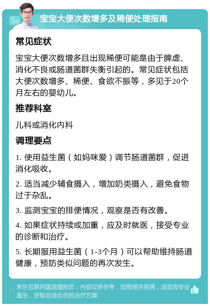 宝宝大便次数增多及稀便处理指南 常见症状 宝宝大便次数增多且出现稀便可能是由于脾虚、消化不良或肠道菌群失衡引起的。常见症状包括大便次数增多、稀便、食欲不振等，多见于20个月左右的婴幼儿。 推荐科室 儿科或消化内科 调理要点 1. 使用益生菌（如妈咪爱）调节肠道菌群，促进消化吸收。 2. 适当减少辅食摄入，增加奶类摄入，避免食物过于杂乱。 3. 监测宝宝的排便情况，观察是否有改善。 4. 如果症状持续或加重，应及时就医，接受专业的诊断和治疗。 5. 长期服用益生菌（1-3个月）可以帮助维持肠道健康，预防类似问题的再次发生。