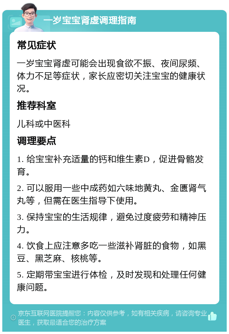 一岁宝宝肾虚调理指南 常见症状 一岁宝宝肾虚可能会出现食欲不振、夜间尿频、体力不足等症状，家长应密切关注宝宝的健康状况。 推荐科室 儿科或中医科 调理要点 1. 给宝宝补充适量的钙和维生素D，促进骨骼发育。 2. 可以服用一些中成药如六味地黄丸、金匮肾气丸等，但需在医生指导下使用。 3. 保持宝宝的生活规律，避免过度疲劳和精神压力。 4. 饮食上应注意多吃一些滋补肾脏的食物，如黑豆、黑芝麻、核桃等。 5. 定期带宝宝进行体检，及时发现和处理任何健康问题。