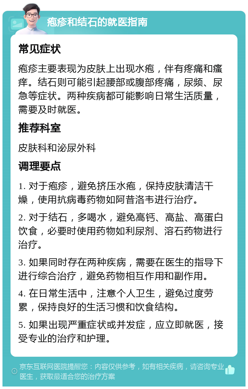 疱疹和结石的就医指南 常见症状 疱疹主要表现为皮肤上出现水疱，伴有疼痛和瘙痒。结石则可能引起腰部或腹部疼痛，尿频、尿急等症状。两种疾病都可能影响日常生活质量，需要及时就医。 推荐科室 皮肤科和泌尿外科 调理要点 1. 对于疱疹，避免挤压水疱，保持皮肤清洁干燥，使用抗病毒药物如阿昔洛韦进行治疗。 2. 对于结石，多喝水，避免高钙、高盐、高蛋白饮食，必要时使用药物如利尿剂、溶石药物进行治疗。 3. 如果同时存在两种疾病，需要在医生的指导下进行综合治疗，避免药物相互作用和副作用。 4. 在日常生活中，注意个人卫生，避免过度劳累，保持良好的生活习惯和饮食结构。 5. 如果出现严重症状或并发症，应立即就医，接受专业的治疗和护理。