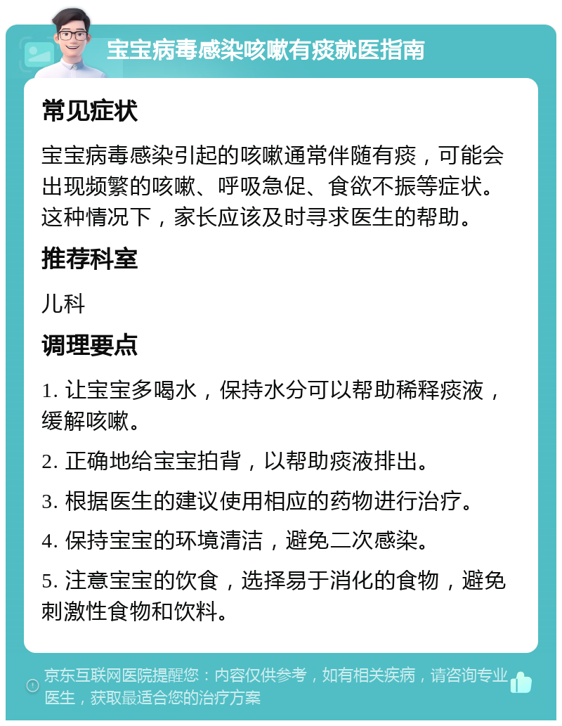 宝宝病毒感染咳嗽有痰就医指南 常见症状 宝宝病毒感染引起的咳嗽通常伴随有痰，可能会出现频繁的咳嗽、呼吸急促、食欲不振等症状。这种情况下，家长应该及时寻求医生的帮助。 推荐科室 儿科 调理要点 1. 让宝宝多喝水，保持水分可以帮助稀释痰液，缓解咳嗽。 2. 正确地给宝宝拍背，以帮助痰液排出。 3. 根据医生的建议使用相应的药物进行治疗。 4. 保持宝宝的环境清洁，避免二次感染。 5. 注意宝宝的饮食，选择易于消化的食物，避免刺激性食物和饮料。