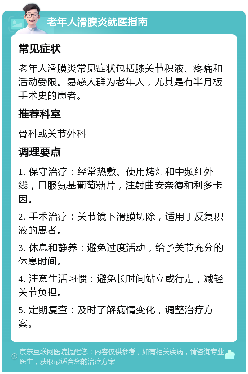 老年人滑膜炎就医指南 常见症状 老年人滑膜炎常见症状包括膝关节积液、疼痛和活动受限。易感人群为老年人，尤其是有半月板手术史的患者。 推荐科室 骨科或关节外科 调理要点 1. 保守治疗：经常热敷、使用烤灯和中频红外线，口服氨基葡萄糖片，注射曲安奈德和利多卡因。 2. 手术治疗：关节镜下滑膜切除，适用于反复积液的患者。 3. 休息和静养：避免过度活动，给予关节充分的休息时间。 4. 注意生活习惯：避免长时间站立或行走，减轻关节负担。 5. 定期复查：及时了解病情变化，调整治疗方案。