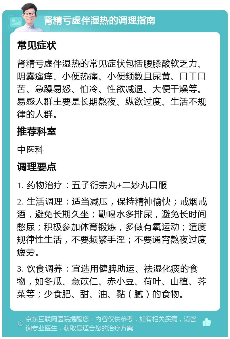 肾精亏虚伴湿热的调理指南 常见症状 肾精亏虚伴湿热的常见症状包括腰膝酸软乏力、阴囊瘙痒、小便热痛、小便频数且尿黄、口干口苦、急躁易怒、怕冷、性欲减退、大便干燥等。易感人群主要是长期熬夜、纵欲过度、生活不规律的人群。 推荐科室 中医科 调理要点 1. 药物治疗：五子衍宗丸+二妙丸口服 2. 生活调理：适当减压，保持精神愉快；戒烟戒酒，避免长期久坐；勤喝水多排尿，避免长时间憋尿；积极参加体育锻炼，多做有氧运动；适度规律性生活，不要频繁手淫；不要通宵熬夜过度疲劳。 3. 饮食调养：宜选用健脾助运、祛湿化痰的食物，如冬瓜、薏苡仁、赤小豆、荷叶、山楂、荠菜等；少食肥、甜、油、黏（腻）的食物。