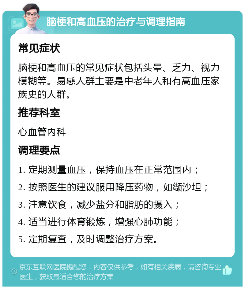 脑梗和高血压的治疗与调理指南 常见症状 脑梗和高血压的常见症状包括头晕、乏力、视力模糊等。易感人群主要是中老年人和有高血压家族史的人群。 推荐科室 心血管内科 调理要点 1. 定期测量血压，保持血压在正常范围内； 2. 按照医生的建议服用降压药物，如缬沙坦； 3. 注意饮食，减少盐分和脂肪的摄入； 4. 适当进行体育锻炼，增强心肺功能； 5. 定期复查，及时调整治疗方案。