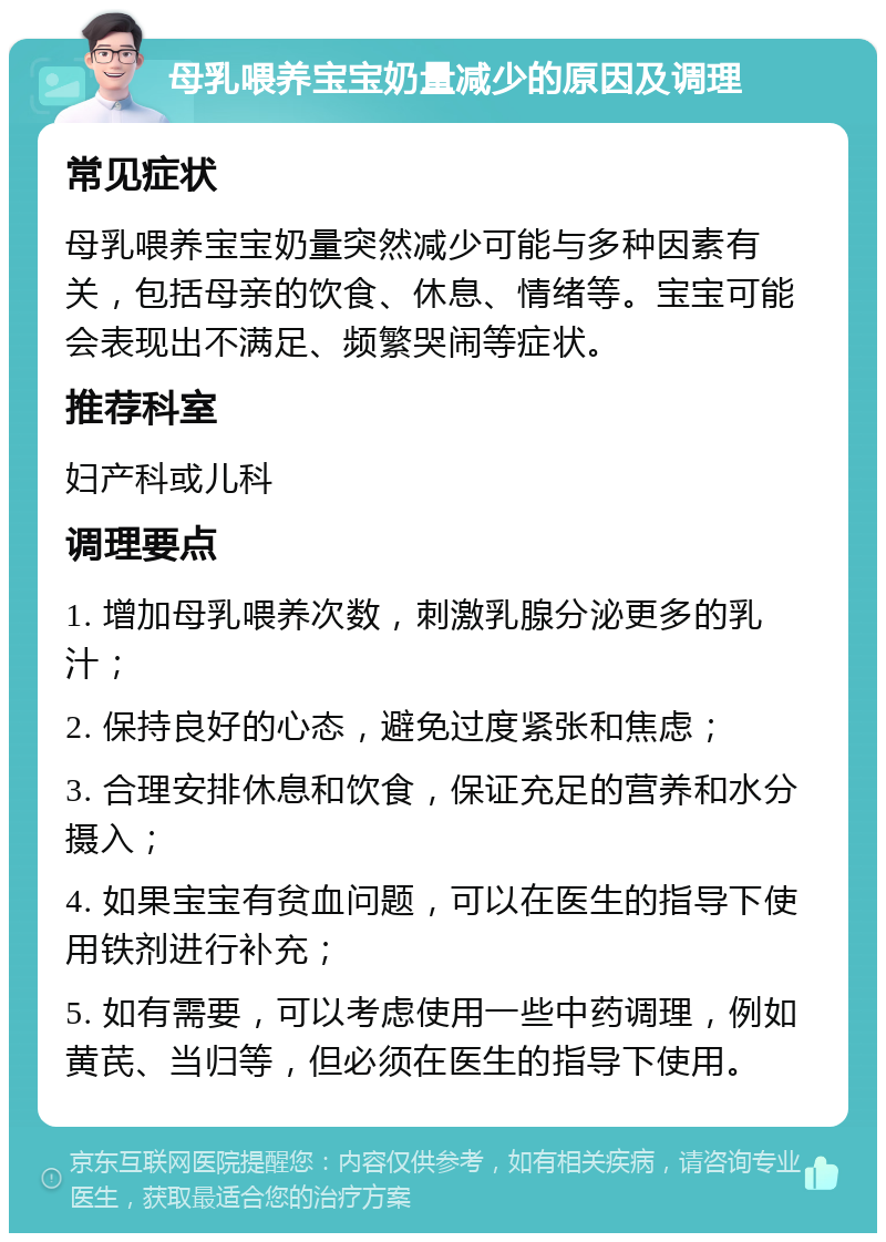 母乳喂养宝宝奶量减少的原因及调理 常见症状 母乳喂养宝宝奶量突然减少可能与多种因素有关，包括母亲的饮食、休息、情绪等。宝宝可能会表现出不满足、频繁哭闹等症状。 推荐科室 妇产科或儿科 调理要点 1. 增加母乳喂养次数，刺激乳腺分泌更多的乳汁； 2. 保持良好的心态，避免过度紧张和焦虑； 3. 合理安排休息和饮食，保证充足的营养和水分摄入； 4. 如果宝宝有贫血问题，可以在医生的指导下使用铁剂进行补充； 5. 如有需要，可以考虑使用一些中药调理，例如黄芪、当归等，但必须在医生的指导下使用。