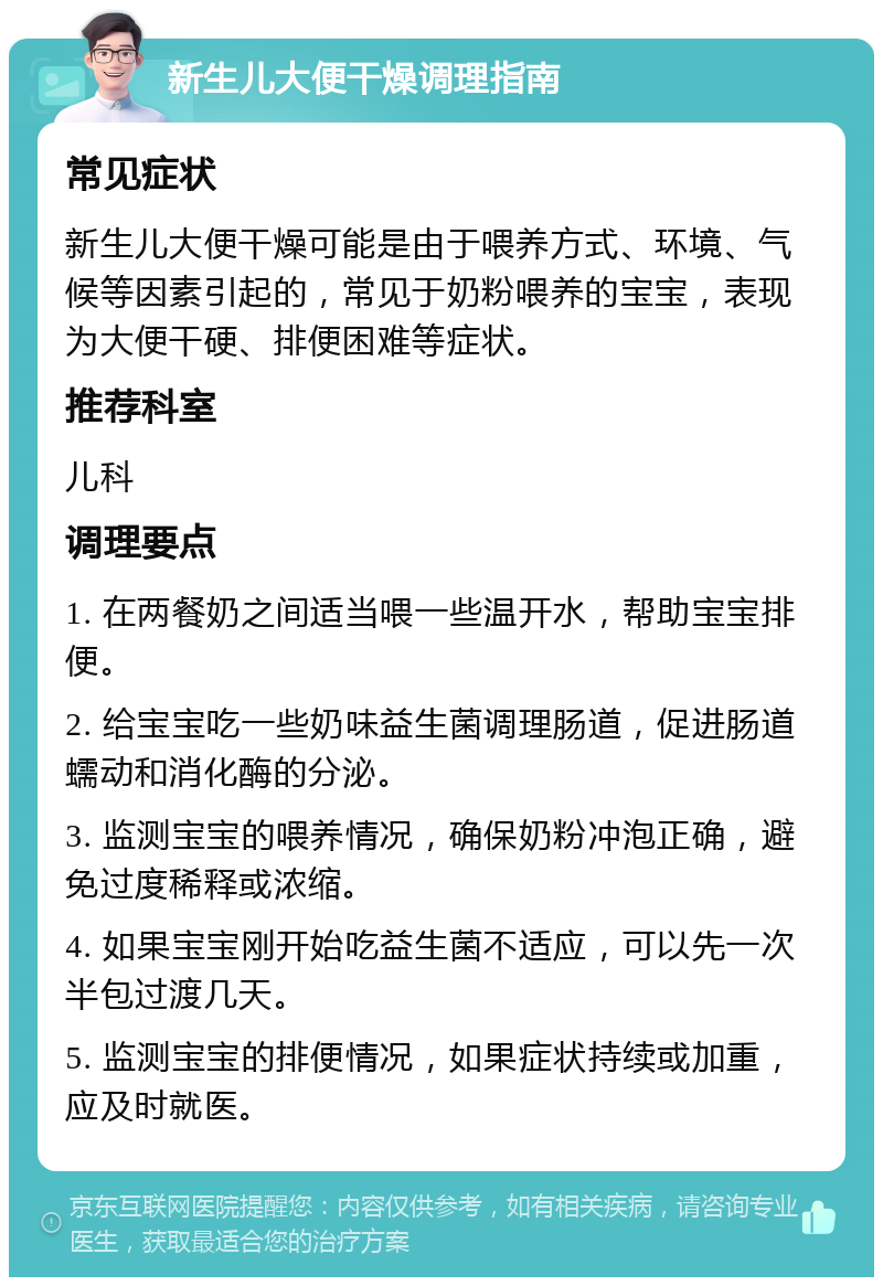 新生儿大便干燥调理指南 常见症状 新生儿大便干燥可能是由于喂养方式、环境、气候等因素引起的，常见于奶粉喂养的宝宝，表现为大便干硬、排便困难等症状。 推荐科室 儿科 调理要点 1. 在两餐奶之间适当喂一些温开水，帮助宝宝排便。 2. 给宝宝吃一些奶味益生菌调理肠道，促进肠道蠕动和消化酶的分泌。 3. 监测宝宝的喂养情况，确保奶粉冲泡正确，避免过度稀释或浓缩。 4. 如果宝宝刚开始吃益生菌不适应，可以先一次半包过渡几天。 5. 监测宝宝的排便情况，如果症状持续或加重，应及时就医。