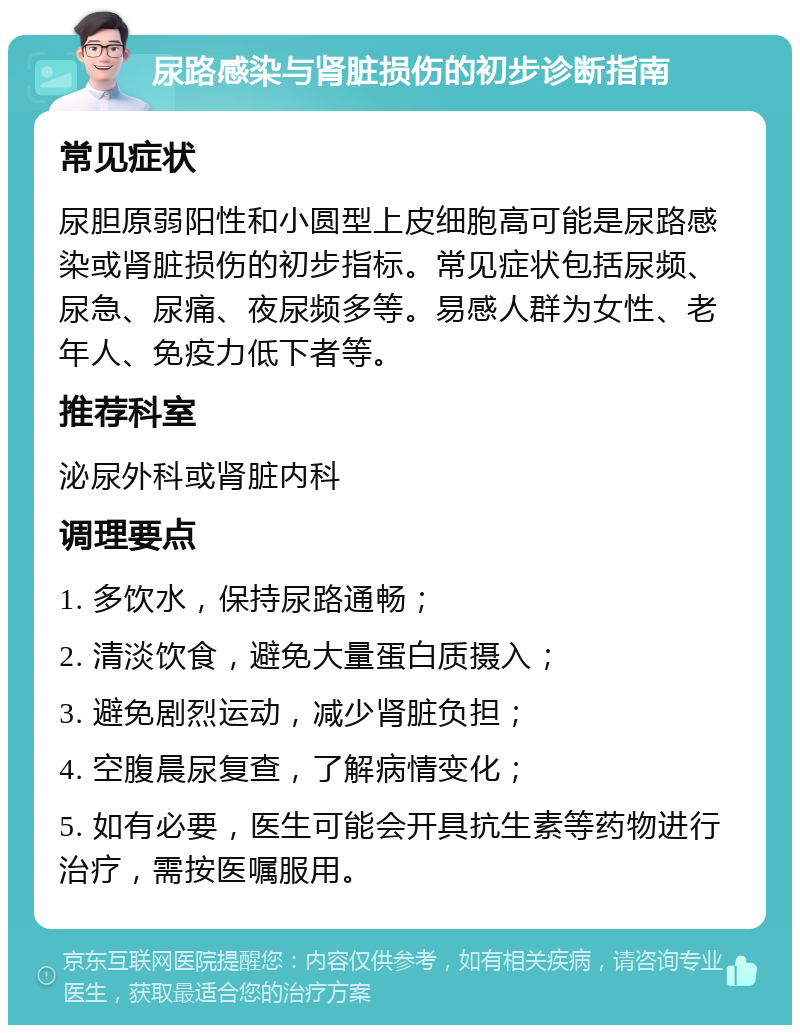 尿路感染与肾脏损伤的初步诊断指南 常见症状 尿胆原弱阳性和小圆型上皮细胞高可能是尿路感染或肾脏损伤的初步指标。常见症状包括尿频、尿急、尿痛、夜尿频多等。易感人群为女性、老年人、免疫力低下者等。 推荐科室 泌尿外科或肾脏内科 调理要点 1. 多饮水，保持尿路通畅； 2. 清淡饮食，避免大量蛋白质摄入； 3. 避免剧烈运动，减少肾脏负担； 4. 空腹晨尿复查，了解病情变化； 5. 如有必要，医生可能会开具抗生素等药物进行治疗，需按医嘱服用。