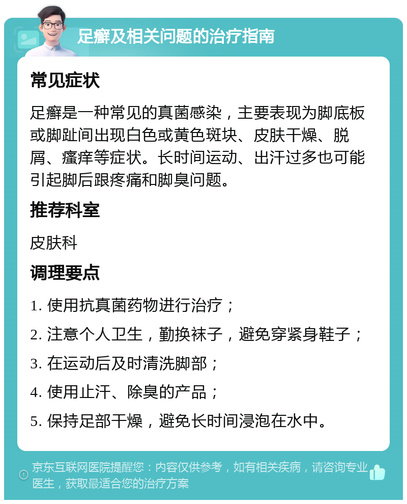 足癣及相关问题的治疗指南 常见症状 足癣是一种常见的真菌感染，主要表现为脚底板或脚趾间出现白色或黄色斑块、皮肤干燥、脱屑、瘙痒等症状。长时间运动、出汗过多也可能引起脚后跟疼痛和脚臭问题。 推荐科室 皮肤科 调理要点 1. 使用抗真菌药物进行治疗； 2. 注意个人卫生，勤换袜子，避免穿紧身鞋子； 3. 在运动后及时清洗脚部； 4. 使用止汗、除臭的产品； 5. 保持足部干燥，避免长时间浸泡在水中。