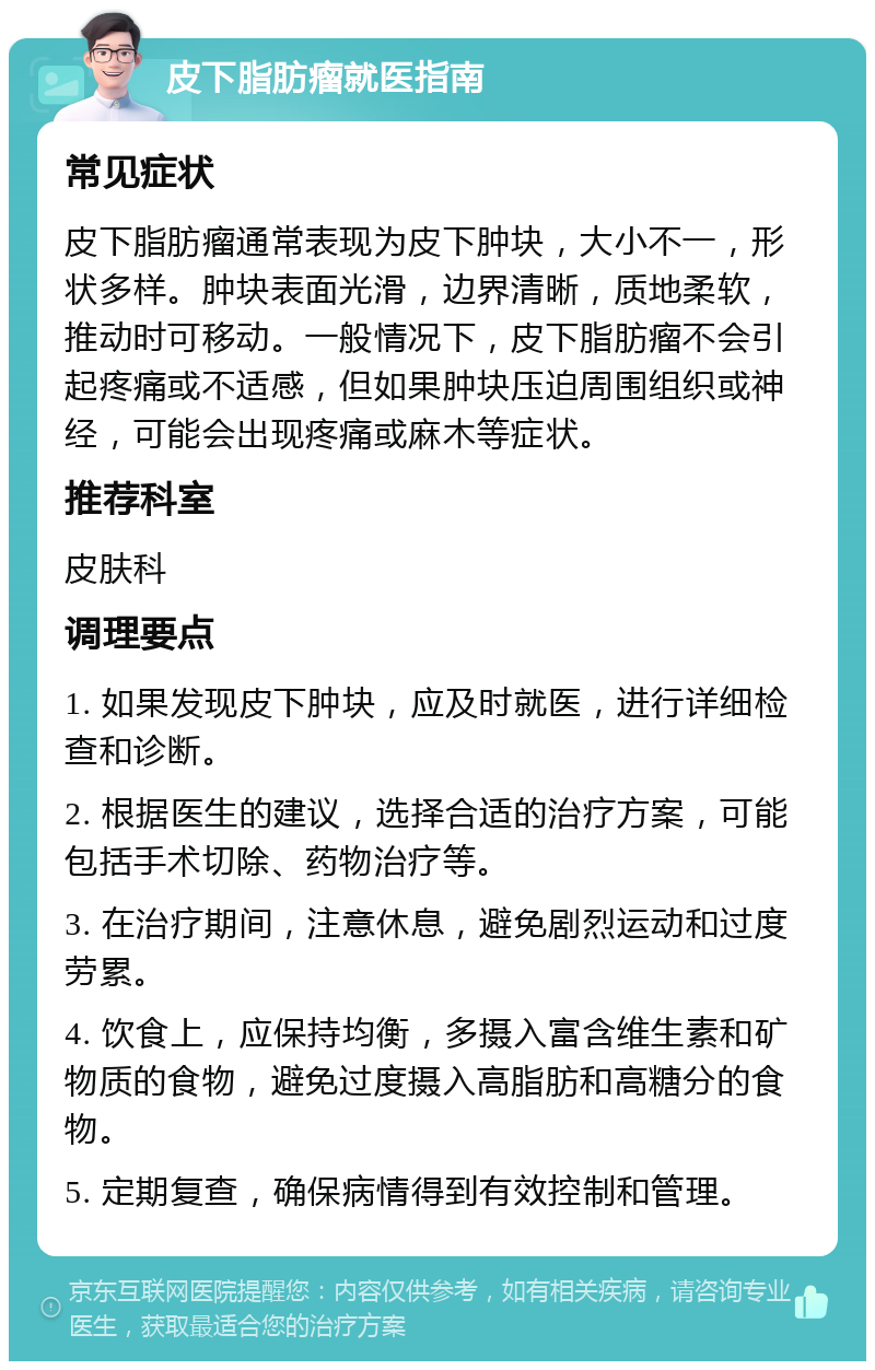 皮下脂肪瘤就医指南 常见症状 皮下脂肪瘤通常表现为皮下肿块，大小不一，形状多样。肿块表面光滑，边界清晰，质地柔软，推动时可移动。一般情况下，皮下脂肪瘤不会引起疼痛或不适感，但如果肿块压迫周围组织或神经，可能会出现疼痛或麻木等症状。 推荐科室 皮肤科 调理要点 1. 如果发现皮下肿块，应及时就医，进行详细检查和诊断。 2. 根据医生的建议，选择合适的治疗方案，可能包括手术切除、药物治疗等。 3. 在治疗期间，注意休息，避免剧烈运动和过度劳累。 4. 饮食上，应保持均衡，多摄入富含维生素和矿物质的食物，避免过度摄入高脂肪和高糖分的食物。 5. 定期复查，确保病情得到有效控制和管理。