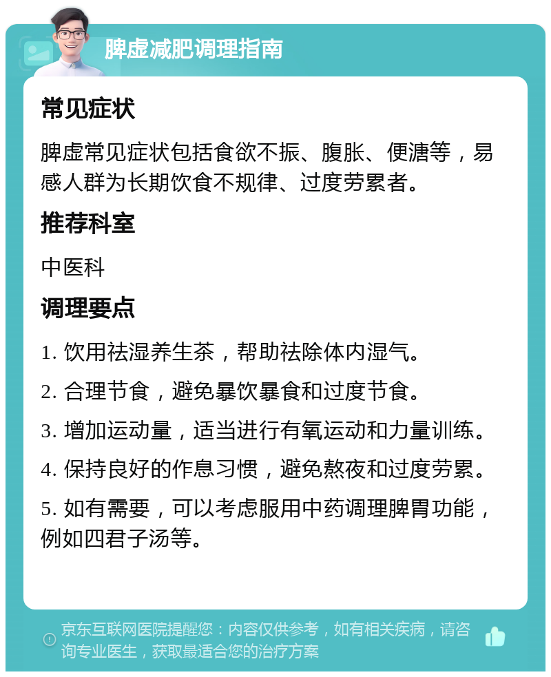 脾虚减肥调理指南 常见症状 脾虚常见症状包括食欲不振、腹胀、便溏等，易感人群为长期饮食不规律、过度劳累者。 推荐科室 中医科 调理要点 1. 饮用祛湿养生茶，帮助祛除体内湿气。 2. 合理节食，避免暴饮暴食和过度节食。 3. 增加运动量，适当进行有氧运动和力量训练。 4. 保持良好的作息习惯，避免熬夜和过度劳累。 5. 如有需要，可以考虑服用中药调理脾胃功能，例如四君子汤等。