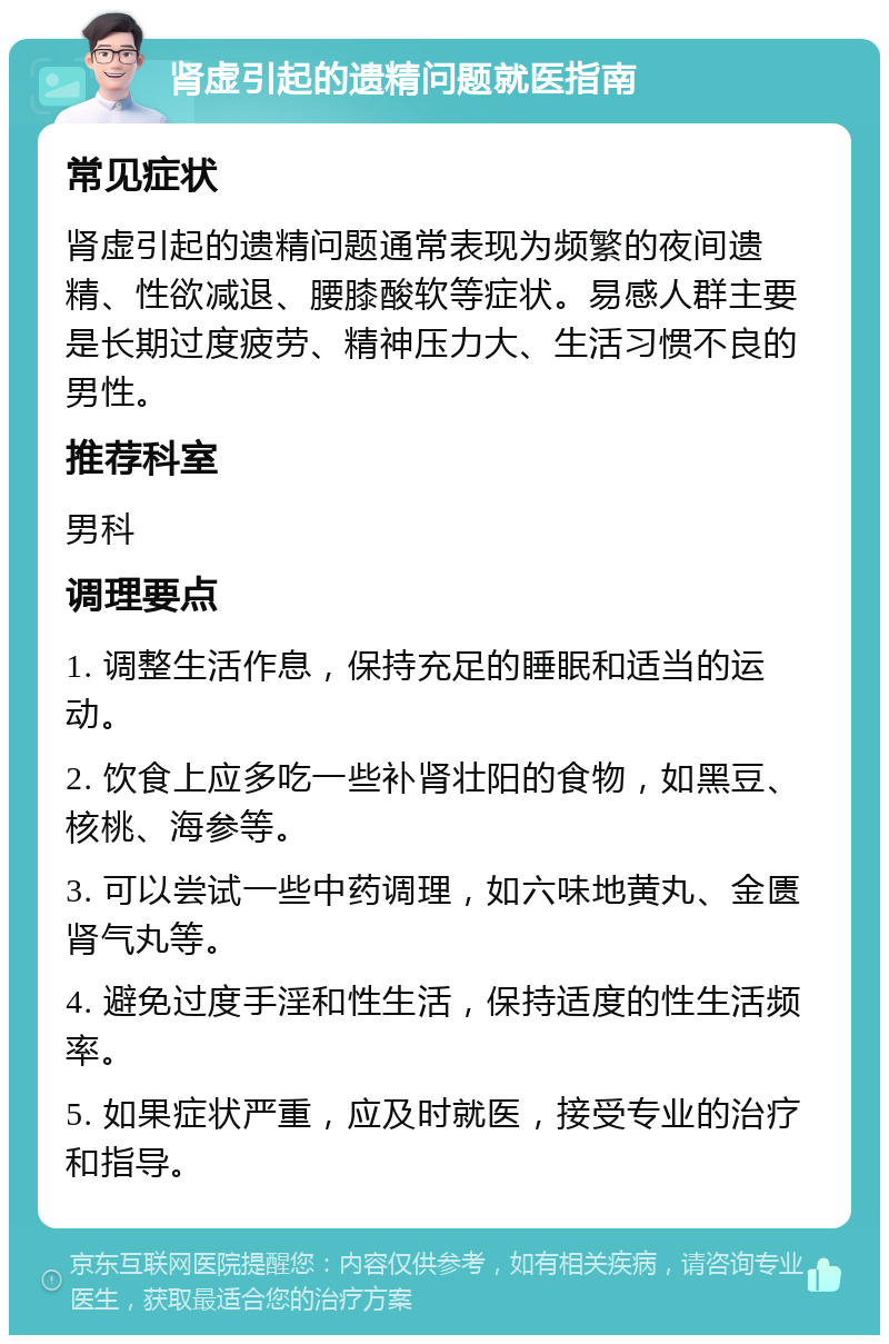 肾虚引起的遗精问题就医指南 常见症状 肾虚引起的遗精问题通常表现为频繁的夜间遗精、性欲减退、腰膝酸软等症状。易感人群主要是长期过度疲劳、精神压力大、生活习惯不良的男性。 推荐科室 男科 调理要点 1. 调整生活作息，保持充足的睡眠和适当的运动。 2. 饮食上应多吃一些补肾壮阳的食物，如黑豆、核桃、海参等。 3. 可以尝试一些中药调理，如六味地黄丸、金匮肾气丸等。 4. 避免过度手淫和性生活，保持适度的性生活频率。 5. 如果症状严重，应及时就医，接受专业的治疗和指导。