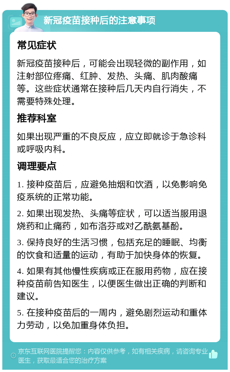 新冠疫苗接种后的注意事项 常见症状 新冠疫苗接种后，可能会出现轻微的副作用，如注射部位疼痛、红肿、发热、头痛、肌肉酸痛等。这些症状通常在接种后几天内自行消失，不需要特殊处理。 推荐科室 如果出现严重的不良反应，应立即就诊于急诊科或呼吸内科。 调理要点 1. 接种疫苗后，应避免抽烟和饮酒，以免影响免疫系统的正常功能。 2. 如果出现发热、头痛等症状，可以适当服用退烧药和止痛药，如布洛芬或对乙酰氨基酚。 3. 保持良好的生活习惯，包括充足的睡眠、均衡的饮食和适量的运动，有助于加快身体的恢复。 4. 如果有其他慢性疾病或正在服用药物，应在接种疫苗前告知医生，以便医生做出正确的判断和建议。 5. 在接种疫苗后的一周内，避免剧烈运动和重体力劳动，以免加重身体负担。