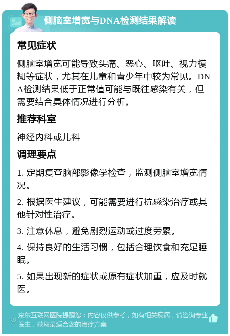 侧脑室增宽与DNA检测结果解读 常见症状 侧脑室增宽可能导致头痛、恶心、呕吐、视力模糊等症状，尤其在儿童和青少年中较为常见。DNA检测结果低于正常值可能与既往感染有关，但需要结合具体情况进行分析。 推荐科室 神经内科或儿科 调理要点 1. 定期复查脑部影像学检查，监测侧脑室增宽情况。 2. 根据医生建议，可能需要进行抗感染治疗或其他针对性治疗。 3. 注意休息，避免剧烈运动或过度劳累。 4. 保持良好的生活习惯，包括合理饮食和充足睡眠。 5. 如果出现新的症状或原有症状加重，应及时就医。