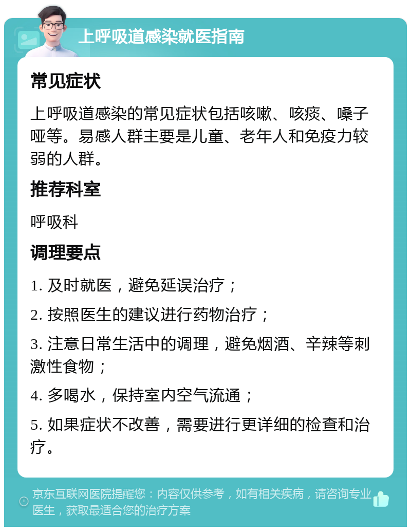 上呼吸道感染就医指南 常见症状 上呼吸道感染的常见症状包括咳嗽、咳痰、嗓子哑等。易感人群主要是儿童、老年人和免疫力较弱的人群。 推荐科室 呼吸科 调理要点 1. 及时就医，避免延误治疗； 2. 按照医生的建议进行药物治疗； 3. 注意日常生活中的调理，避免烟酒、辛辣等刺激性食物； 4. 多喝水，保持室内空气流通； 5. 如果症状不改善，需要进行更详细的检查和治疗。