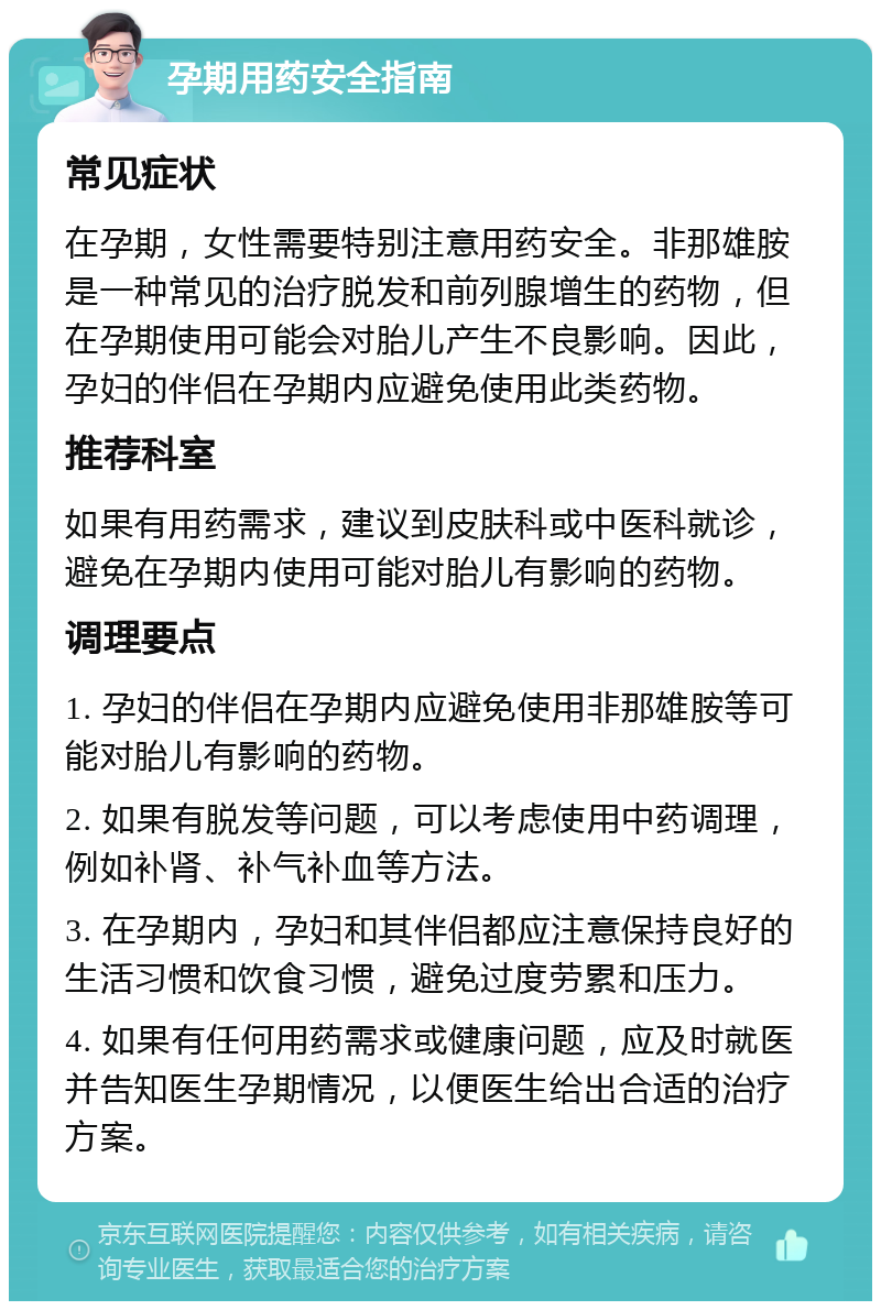 孕期用药安全指南 常见症状 在孕期，女性需要特别注意用药安全。非那雄胺是一种常见的治疗脱发和前列腺增生的药物，但在孕期使用可能会对胎儿产生不良影响。因此，孕妇的伴侣在孕期内应避免使用此类药物。 推荐科室 如果有用药需求，建议到皮肤科或中医科就诊，避免在孕期内使用可能对胎儿有影响的药物。 调理要点 1. 孕妇的伴侣在孕期内应避免使用非那雄胺等可能对胎儿有影响的药物。 2. 如果有脱发等问题，可以考虑使用中药调理，例如补肾、补气补血等方法。 3. 在孕期内，孕妇和其伴侣都应注意保持良好的生活习惯和饮食习惯，避免过度劳累和压力。 4. 如果有任何用药需求或健康问题，应及时就医并告知医生孕期情况，以便医生给出合适的治疗方案。