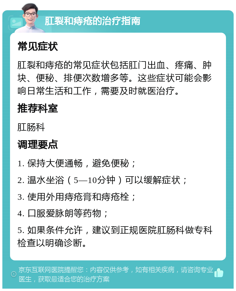 肛裂和痔疮的治疗指南 常见症状 肛裂和痔疮的常见症状包括肛门出血、疼痛、肿块、便秘、排便次数增多等。这些症状可能会影响日常生活和工作，需要及时就医治疗。 推荐科室 肛肠科 调理要点 1. 保持大便通畅，避免便秘； 2. 温水坐浴（5—10分钟）可以缓解症状； 3. 使用外用痔疮膏和痔疮栓； 4. 口服爱脉朗等药物； 5. 如果条件允许，建议到正规医院肛肠科做专科检查以明确诊断。