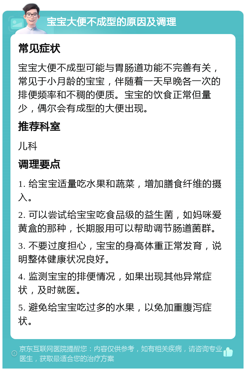 宝宝大便不成型的原因及调理 常见症状 宝宝大便不成型可能与胃肠道功能不完善有关，常见于小月龄的宝宝，伴随着一天早晚各一次的排便频率和不稠的便质。宝宝的饮食正常但量少，偶尔会有成型的大便出现。 推荐科室 儿科 调理要点 1. 给宝宝适量吃水果和蔬菜，增加膳食纤维的摄入。 2. 可以尝试给宝宝吃食品级的益生菌，如妈咪爱黄盒的那种，长期服用可以帮助调节肠道菌群。 3. 不要过度担心，宝宝的身高体重正常发育，说明整体健康状况良好。 4. 监测宝宝的排便情况，如果出现其他异常症状，及时就医。 5. 避免给宝宝吃过多的水果，以免加重腹泻症状。