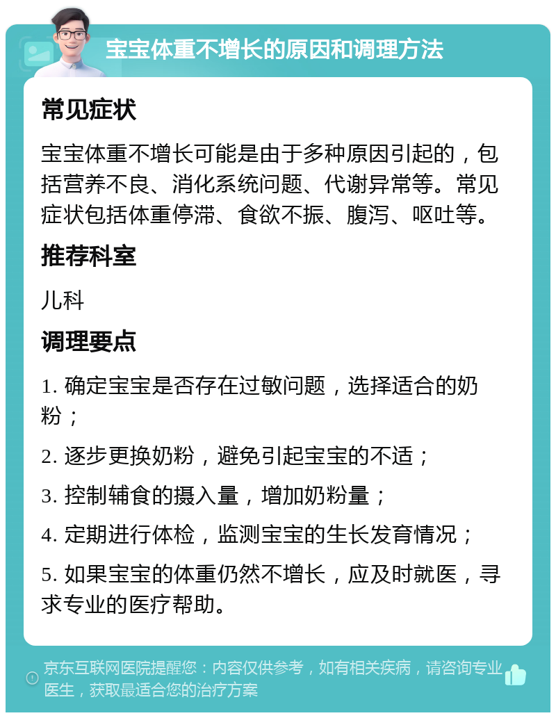 宝宝体重不增长的原因和调理方法 常见症状 宝宝体重不增长可能是由于多种原因引起的，包括营养不良、消化系统问题、代谢异常等。常见症状包括体重停滞、食欲不振、腹泻、呕吐等。 推荐科室 儿科 调理要点 1. 确定宝宝是否存在过敏问题，选择适合的奶粉； 2. 逐步更换奶粉，避免引起宝宝的不适； 3. 控制辅食的摄入量，增加奶粉量； 4. 定期进行体检，监测宝宝的生长发育情况； 5. 如果宝宝的体重仍然不增长，应及时就医，寻求专业的医疗帮助。